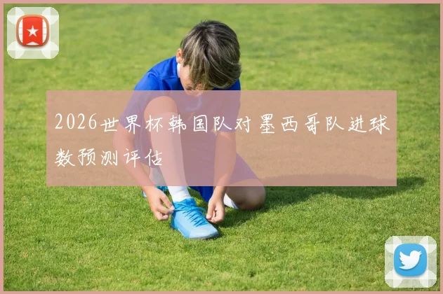 2026世界杯韩国队对墨西哥队进球数预测评估