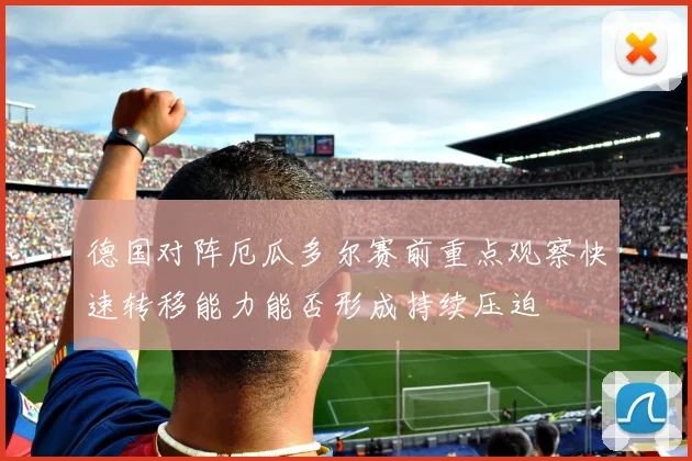 德国对阵厄瓜多尔赛前重点观察快速转移能力能否形成持续压迫