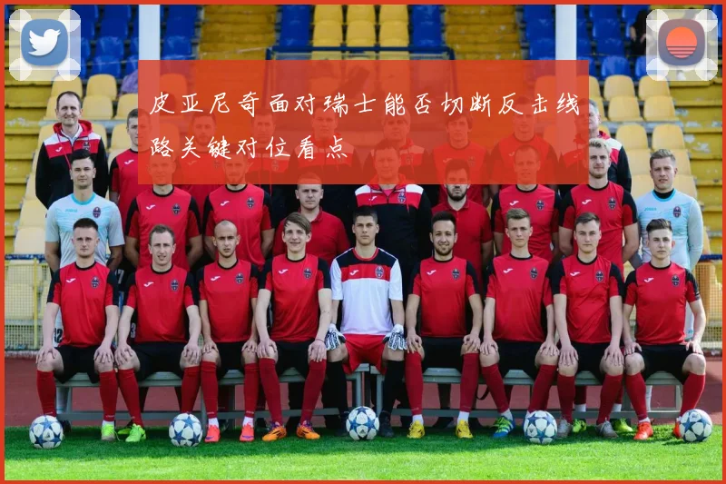 皮亚尼奇面对瑞士能否切断反击线路关键对位看点