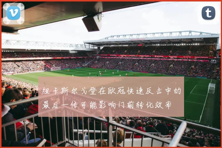 纽卡斯尔戈登在欧冠快速反击中的最后一传可能影响门前转化效率