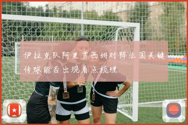 伊拉克队阿里贾西姆对阵法国关键传球能否出现看点梳理