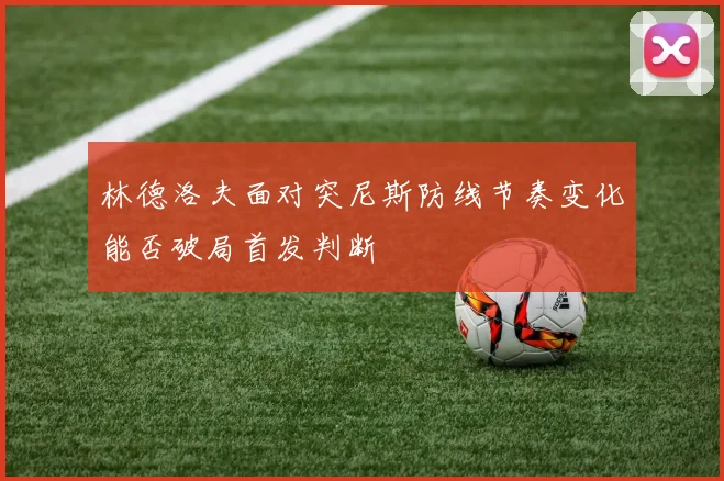 林德洛夫面对突尼斯防线节奏变化能否破局首发判断
