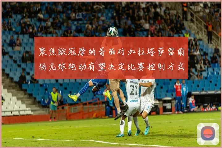 聚焦欧冠摩纳哥面对加拉塔萨雷前场无球跑动有望决定比赛控制方式