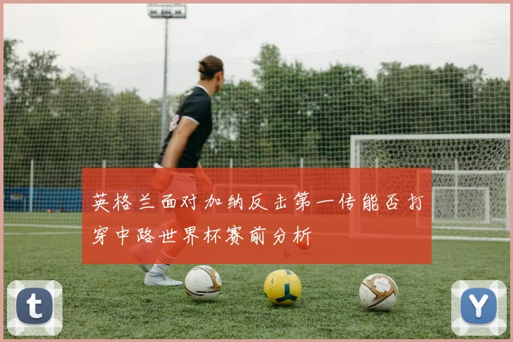 英格兰面对加纳反击第一传能否打穿中路世界杯赛前分析