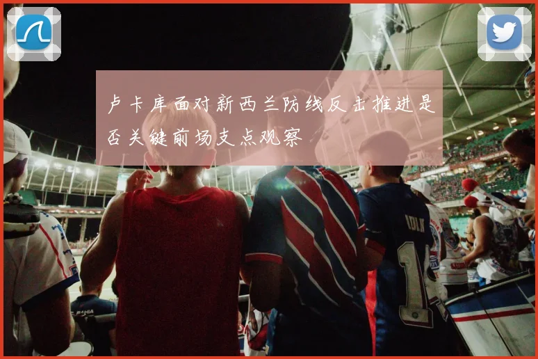 卢卡库面对新西兰防线反击推进是否关键前场支点观察