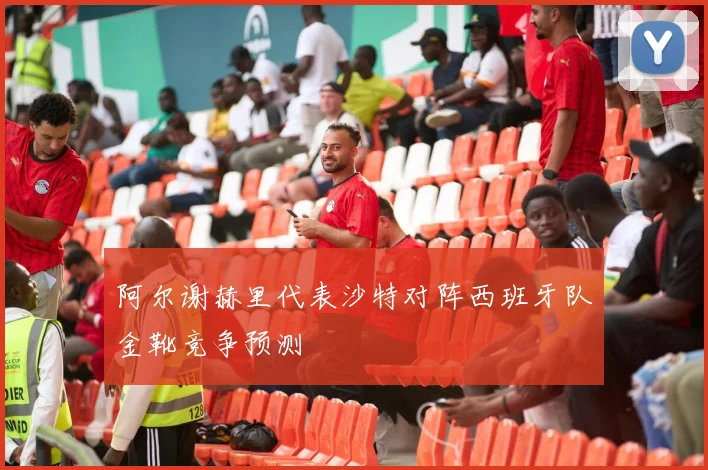 阿尔谢赫里代表沙特对阵西班牙队金靴竞争预测
