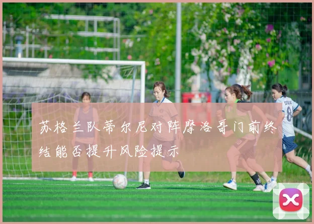 苏格兰队蒂尔尼对阵摩洛哥门前终结能否提升风险提示