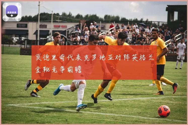 莫德里奇代表克罗地亚对阵英格兰金靴竞争前瞻