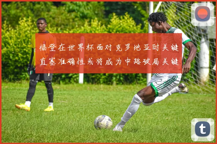 福登在世界杯面对克罗地亚时关键直塞准确性或将成为中路破局关键