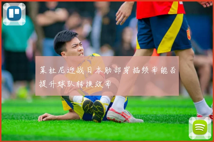 莱杜尼迎战日本肋部穿插频率能否提升球队转换效率