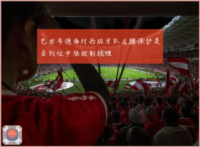 巴尔韦德面对西班牙队后腰保护是否到位中场控制梳理