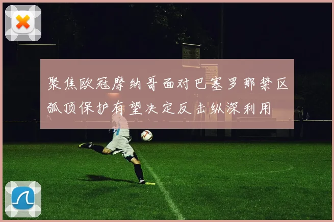 聚焦欧冠摩纳哥面对巴塞罗那禁区弧顶保护有望决定反击纵深利用
