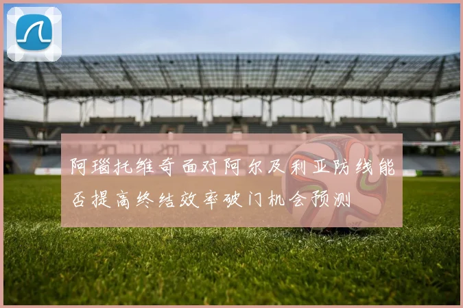 阿瑙托维奇面对阿尔及利亚防线能否提高终结效率破门机会预测