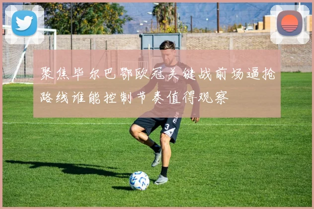 聚焦毕尔巴鄂欧冠关键战前场逼抢路线谁能控制节奏值得观察
