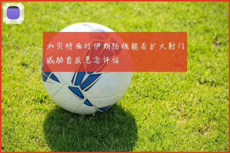 加贝特面对伊朗防线能否扩大射门威胁首发悬念评估