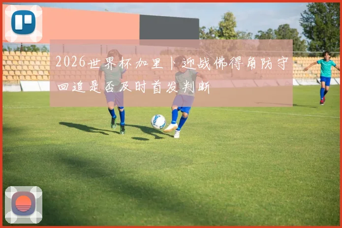 2026世界杯加里卜迎战佛得角防守回追是否及时首发判断