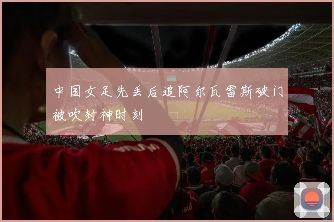 中国女足先丢后追阿尔瓦雷斯破门被吹封神时刻