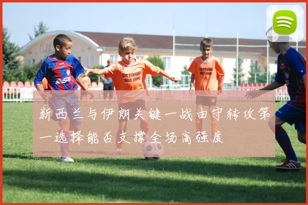 新西兰与伊朗关键一战由守转攻第一选择能否支撑全场高强度