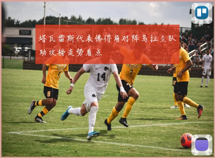 塔瓦雷斯代表佛得角对阵乌拉圭队助攻榜走势看点