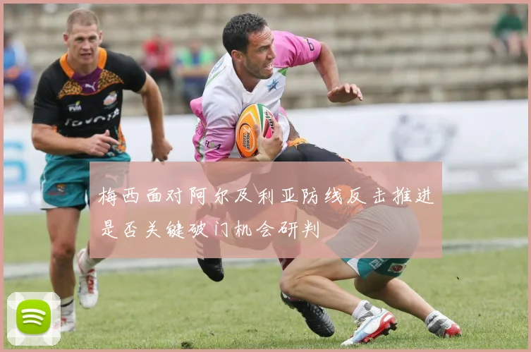 梅西面对阿尔及利亚防线反击推进是否关键破门机会研判
