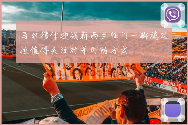 马尔穆什迎战新西兰临门一脚稳定性值得关注对手盯防方式