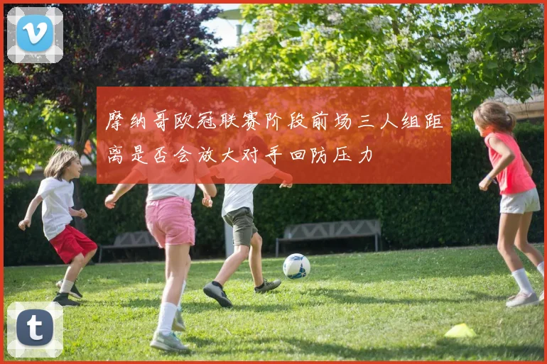 摩纳哥欧冠联赛阶段前场三人组距离是否会放大对手回防压力
