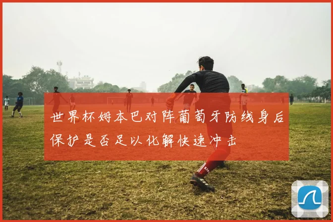 世界杯姆本巴对阵葡萄牙防线身后保护是否足以化解快速冲击
