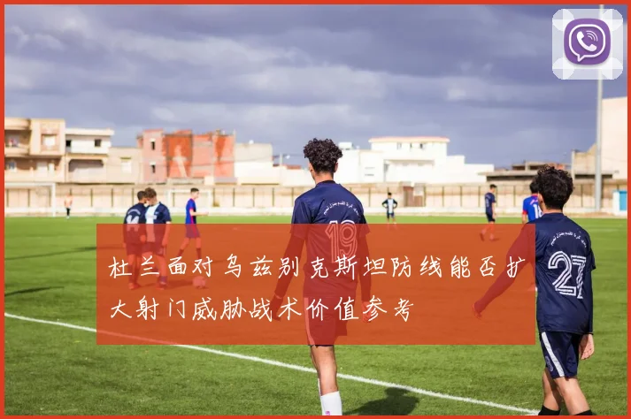 杜兰面对乌兹别克斯坦防线能否扩大射门威胁战术价值参考