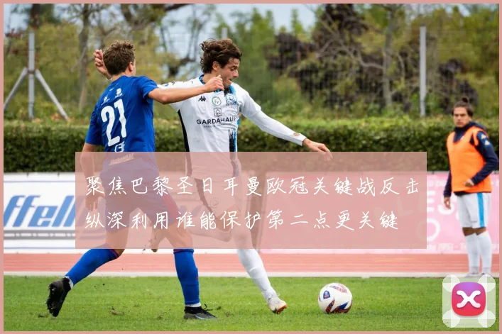 聚焦巴黎圣日耳曼欧冠关键战反击纵深利用谁能保护第二点更关键