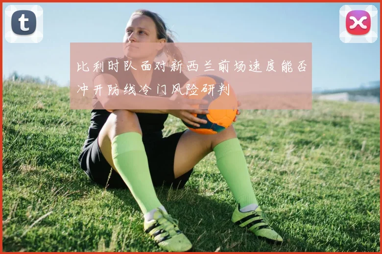 比利时队面对新西兰前场速度能否冲开防线冷门风险研判