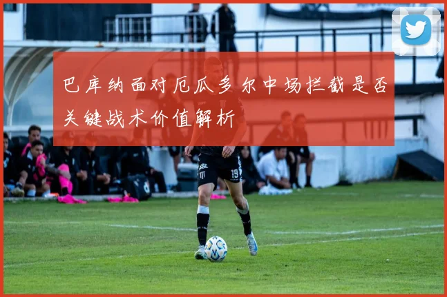 巴库纳面对厄瓜多尔中场拦截是否关键战术价值解析