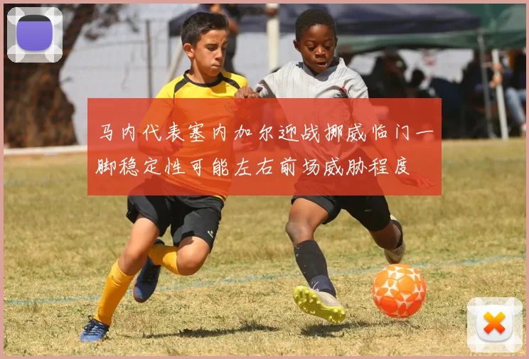 马内代表塞内加尔迎战挪威临门一脚稳定性可能左右前场威胁程度