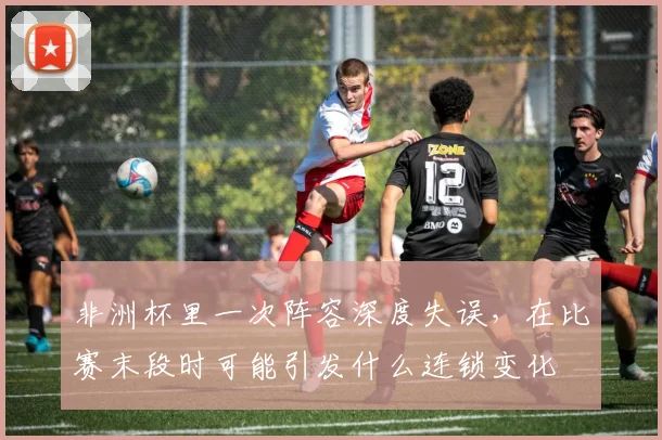 非洲杯里一次阵容深度失误，在比赛末段时可能引发什么连锁变化