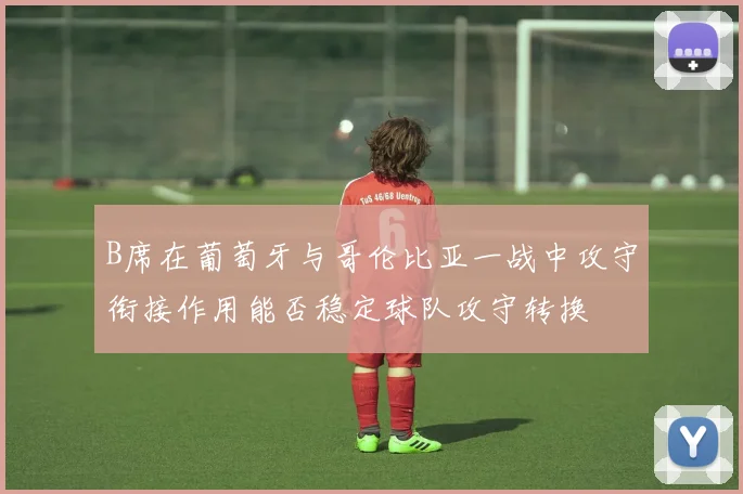 B席在葡萄牙与哥伦比亚一战中攻守衔接作用能否稳定球队攻守转换