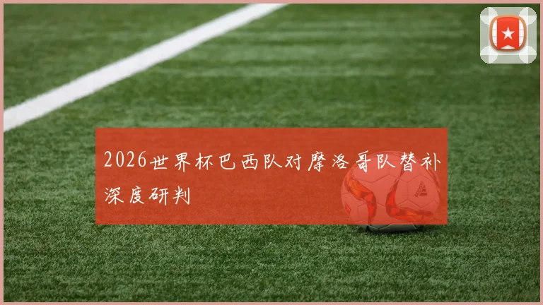 2026世界杯巴西队对摩洛哥队替补深度研判