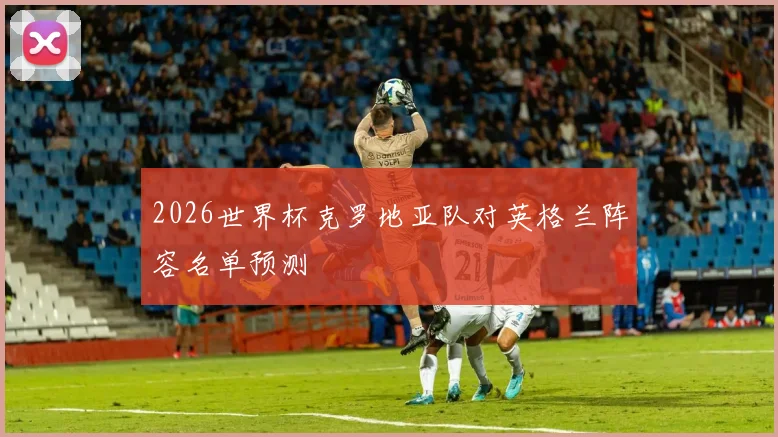 2026世界杯克罗地亚队对英格兰阵容名单预测
