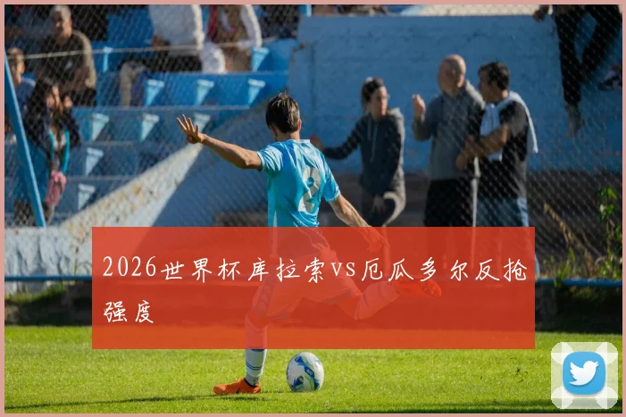 2026世界杯库拉索vs厄瓜多尔反抢强度